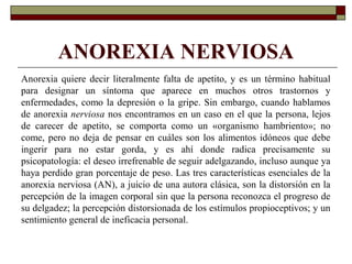 ANOREXIA NERVIOSA
Anorexia quiere decir literalmente falta de apetito, y es un término habitual
para designar un síntoma que aparece en muchos otros trastornos y
enfermedades, como la depresión o la gripe. Sin embargo, cuando hablamos
de anorexia nerviosa nos encontramos en un caso en el que la persona, lejos
de carecer de apetito, se comporta como un «organismo hambriento»; no
come, pero no deja de pensar en cuáles son los alimentos idóneos que debe
ingerir para no estar gorda, y es ahí donde radica precisamente su
psicopatología: el deseo irrefrenable de seguir adelgazando, incluso aunque ya
haya perdido gran porcentaje de peso. Las tres características esenciales de la
anorexia nerviosa (AN), a juicio de una autora clásica, son la distorsión en la
percepción de la imagen corporal sin que la persona reconozca el progreso de
su delgadez; la percepción distorsionada de los estímulos propioceptivos; y un
sentimiento general de ineficacia personal.
 
