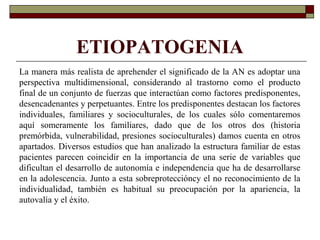 ETIOPATOGENIA
La manera más realista de aprehender el significado de la AN es adoptar una
perspectiva multidimensional, considerando al trastorno como el producto
final de un conjunto de fuerzas que interactúan como factores predisponentes,
desencadenantes y perpetuantes. Entre los predisponentes destacan los factores
individuales, familiares y socioculturales, de los cuales sólo comentaremos
aquí someramente los familiares, dado que de los otros dos (historia
premórbida, vulnerabilidad, presiones socioculturales) damos cuenta en otros
apartados. Diversos estudios que han analizado la estructura familiar de estas
pacientes parecen coincidir en la importancia de una serie de variables que
dificultan el desarrollo de autonomía e independencia que ha de desarrollarse
en la adolescencia. Junto a esta sobreproteccióncy el no reconocimiento de la
individualidad, también es habitual su preocupación por la apariencia, la
autovalía y el éxito.
 