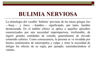 BULIMIA NERVIOSA
La etimología del vocablo ´bulimia´ proviene de las raíces griegas bus
—buey— y limos —hambre— significando, por tanto, hambre
desmesurada. En el ámbito clínico se aplica a aquellos episodios
caracterizados por una necesidad impeimperiosa, irrefrenable, de
ingerir grandes cantidades de comida, generalmente de elevado
contenido calórico. Como consecuencia, la persona se ve invadida por
fuertes sentimientos de autorrepulsa y culpa, y tiene la necesidad de
mitigar los efectos de su orgía, por ejemplo, autoinduciéndose el
vómito.
 