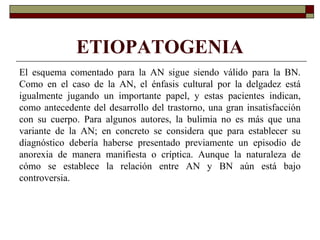 ETIOPATOGENIA
El esquema comentado para la AN sigue siendo válido para la BN.
Como en el caso de la AN, el énfasis cultural por la delgadez está
igualmente jugando un importante papel, y estas pacientes indican,
como antecedente del desarrollo del trastorno, una gran insatisfacción
con su cuerpo. Para algunos autores, la bulimia no es más que una
variante de la AN; en concreto se considera que para establecer su
diagnóstico debería haberse presentado previamente un episodio de
anorexia de manera manifiesta o críptica. Aunque la naturaleza de
cómo se establece la relación entre AN y BN aún está bajo
controversia.
 