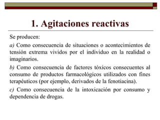 1. Agitaciones reactivas
Se producen:
a) Como consecuencia de situaciones o acontecimientos de
tensión extrema vividos por el individuo en la realidad o
imaginarios.
b) Como consecuencia de factores tóxicos consecuentes al
consumo de productos farmacológicos utilizados con fines
terapéuticos (por ejemplo, derivados de la fenotiacina).
c) Como consecuencia de la intoxicación por consumo y
dependencia de drogas.
 