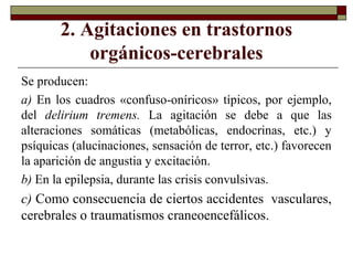 2. Agitaciones en trastornos
orgánicos-cerebrales
Se producen:
a) En los cuadros «confuso-oníricos» típicos, por ejemplo,
del delirium tremens. La agitación se debe a que las
alteraciones somáticas (metabólicas, endocrinas, etc.) y
psíquicas (alucinaciones, sensación de terror, etc.) favorecen
la aparición de angustia y excitación.
b) En la epilepsia, durante las crisis convulsivas.
c) Como consecuencia de ciertos accidentes vasculares,
cerebrales o traumatismos craneoencefálicos.
 