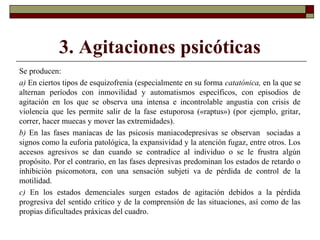 3. Agitaciones psicóticas
Se producen:
a) En ciertos tipos de esquizofrenia (especialmente en su forma catatónica, en la que se
alternan períodos con inmovilidad y automatismos específicos, con episodios de
agitación en los que se observa una intensa e incontrolable angustia con crisis de
violencia que les permite salir de la fase estuporosa («raptus») (por ejemplo, gritar,
correr, hacer muecas y mover las extremidades).
b) En las fases maníacas de las psicosis maniacodepresivas se observan sociadas a
signos como la euforia patológica, la expansividad y la atención fugaz, entre otros. Los
accesos agresivos se dan cuando se contradice al individuo o se le frustra algún
propósito. Por el contrario, en las fases depresivas predominan los estados de retardo o
inhibición psicomotora, con una sensación subjeti va de pérdida de control de la
motilidad.
c) En los estados demenciales surgen estados de agitación debidos a la pérdida
progresiva del sentido crítico y de la comprensión de las situaciones, así como de las
propias dificultades práxicas del cuadro.
 