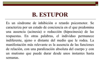 B. ESTUPOR
Es un síndrome de inhibición o retardo psicomotor. Se
caracteriza por un estado de conciencia en el que predomina
una ausencia (acinesia) o reducción (hipocinesia) de las
respuestas. En otras palabras, el individuo permanece
indiferente, ajeno o distante del medio que le rodea. La
manifestación más relevante es la ausencia de las funciones
de relación, con una paralización absoluta del cuerpo y con
un mutismo que puede durar desde unos instantes hasta
semanas.
 