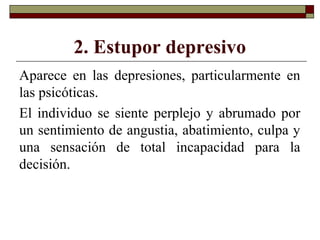 2. Estupor depresivo
Aparece en las depresiones, particularmente en
las psicóticas.
El individuo se siente perplejo y abrumado por
un sentimiento de angustia, abatimiento, culpa y
una sensación de total incapacidad para la
decisión.
 