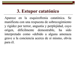 3. Estupor catatónico
Aparece en la esquizofrenia catatónica. Se
manifiesta con una respuesta de sobrecogimiento
y rigidez por terror, angustia y perplejidad, cuyo
origen, difícilmente demostrable, ha sido
interpretado como «debido a alguna amenaza
grave a la conciencia acerca de sí mismo, obvia
para él.
 