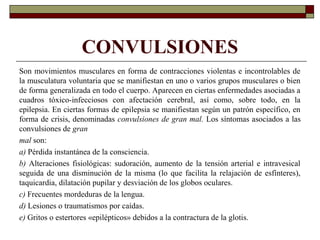 CONVULSIONES
Son movimientos musculares en forma de contracciones violentas e incontrolables de
la musculatura voluntaria que se manifiestan en uno o varios grupos musculares o bien
de forma generalizada en todo el cuerpo. Aparecen en ciertas enfermedades asociadas a
cuadros tóxico-infecciosos con afectación cerebral, así como, sobre todo, en la
epilepsia. En ciertas formas de epilepsia se manifiestan según un patrón específico, en
forma de crisis, denominadas convulsiones de gran mal. Los síntomas asociados a las
convulsiones de gran
mal son:
a) Pérdida instantánea de la consciencia.
b) Alteraciones fisiológicas: sudoración, aumento de la tensión arterial e intravesical
seguida de una disminución de la misma (lo que facilita la relajación de esfínteres),
taquicardia, dilatación pupilar y desviación de los globos oculares.
c) Frecuentes mordeduras de la lengua.
d) Lesiones o traumatismos por caídas.
e) Gritos o estertores «epilépticos» debidos a la contractura de la glotis.
 