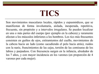 TICS
Son movimientos musculares locales, rápidos y espasmódicos, que se
manifiestan de forma involuntaria, aislada, inesperada, repetitiva,
frecuente, sin propósito y a intervalos irregulares. Se pueden localizar
en una o más partes del cuerpo (por ejemplo en la cabeza) y raramente
afectan a los músculos inferiores a los hombros. Los tics más frecuentes
consisten en guiños de ojos, estiramientos del cuello, movimientos de
la cabeza hacia un lado (como sacudiendo el pelo hacia atrás), ruidos
con la nariz, fruncimientos de las cejas, torsión de las comisuras de los
labios y parpadeos. Con frecuencia surgen en la infancia, alrededor de
los 7 años, y con mayor incidencia en los varones (en proporción de 4
varones por cada mujer).
 