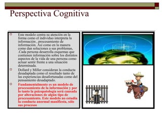 Perspectiva Cognitiva
 Este modelo centra su atención en la
forma como el individuo interpreta la
información , procesamiento de
información. Así como en la manera
como dan soluciones a sus problemas,
.Cada persona desarrolla esquemas que
contienen información sobre los distintos
aspectos de la vida de una persona como
actuar sentir frente a una situación
determinada.
 Dollard y Miller consideran la conducta
desadaptada como el resultado tanto de
las experiencias desafortunadas como del
pensamiento desadaptado.
 Fundamentalmente es un modelo de
procesamiento de la información y por
lo tanto la psicopatología será causada
por alteraciones de algún tipo de
procesamiento. Este modelo no estudia
la conducta anormal manifiesta, sólo
sus procesos
 