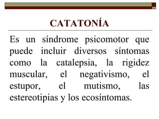 CATATONÍA
Es un síndrome psicomotor que
puede incluir diversos síntomas
como la catalepsia, la rigidez
muscular, el negativismo, el
estupor, el mutismo, las
estereotipias y los ecosíntomas.
 