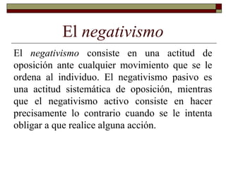 El negativismo
El negativismo consiste en una actitud de
oposición ante cualquier movimiento que se le
ordena al individuo. El negativismo pasivo es
una actitud sistemática de oposición, mientras
que el negativismo activo consiste en hacer
precisamente lo contrario cuando se le intenta
obligar a que realice alguna acción.
 