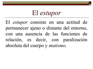 El estupor
El estupor consiste en una actitud de
permanecer ajeno o distante del entorno,
con una ausencia de las funciones de
relación, es decir, con paralización
absoluta del cuerpo y mutismo.
 