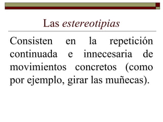 Las estereotipias
Consisten en la repetición
continuada e innecesaria de
movimientos concretos (como
por ejemplo, girar las muñecas).
 