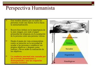 Perspectiva Humanista
 Este modelo plantea que en todas las
personas existe una fuerza Activa hacia
la autoactualización.
 Royers hizo énfasis en la importancia de
la auto imagen, por ende el papel
primordial de terapeuta era la aceptación
de la persona como una persona valiosa.
 Desde el punto de vista existencialista
centro su atención en la necesidad de
ayudar a las personas a establecer sus
propios objetivos y después como
realizar y llevar acabo la realización de
los objetivos.
 La conducta anormal esta causada por
un yo irreal, inconsistente o
desorganizado y por las exigencias
externas excesivas.
 