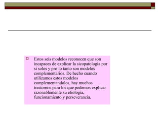  Estos seis modelos reconocen que son
incapaces de explicar la sicopatología por
si solos y pro lo tanto son modelos
complementarios. De hecho cuando
utilizamos estos modelos
complementandolos, hay muchos
trastornos para los que podemos explicar
razonablemente su etiología,
funcionamiento y perseverancia.
 