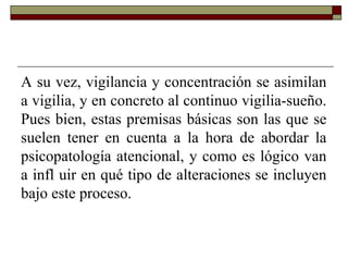 A su vez, vigilancia y concentración se asimilan
a vigilia, y en concreto al continuo vigilia-sueño.
Pues bien, estas premisas básicas son las que se
suelen tener en cuenta a la hora de abordar la
psicopatología atencional, y como es lógico van
a infl uir en qué tipo de alteraciones se incluyen
bajo este proceso.
 