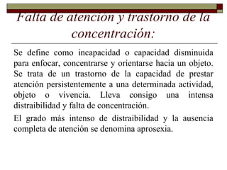 Falta de atención y trastorno de la
concentración:
Se define como incapacidad o capacidad disminuida
para enfocar, concentrarse y orientarse hacia un objeto.
Se trata de un trastorno de la capacidad de prestar
atención persistentemente a una determinada actividad,
objeto o vivencia. Lleva consigo una intensa
distraibilidad y falta de concentración.
El grado más intenso de distraibilidad y la ausencia
completa de atención se denomina aprosexia.
 