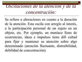 Oscilaciones de la atención y de la
concentración:
Se refiere a alteraciones en cuanto a la duración
de la atención. Esta oscila con arreglo al interés,
a la participación personal de un sujeto en un
objeto, etc. Por ejemplo, un maníaco lleno de
ocurrencias, ideas e impulsos tiene difi cultad
para fijar y mantener su atención sobre algo
determinado (atención fluctuante, distraibilidad,
debilidad de concentración).
 