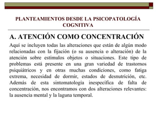PLANTEAMIENTOS DESDE LA PSICOPATOLOGÍA
COGNITIVA
A. ATENCIÓN COMO CONCENTRACIÓN
Aquí se incluyen todas las alteraciones que están de algún modo
relacionadas con la fijación (o su ausencia o alteración) de la
atención sobre estímulos objetos o situaciones. Este tipo de
problemas está presente en una gran variedad de trastornos
psiquiátricos y en otras muchas condiciones, como fatiga
extrema, necesidad de dormir, estados de desnutrición, etc.
Además de esta sintomatología inespecífica de falta de
concentración, nos encontramos con dos alteraciones relevantes:
la ausencia mental y la laguna temporal.
 