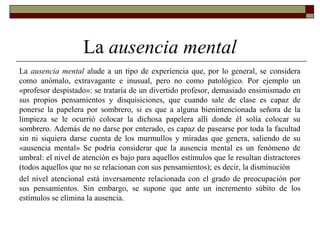 La ausencia mental
La ausencia mental alude a un tipo de experiencia que, por lo general, se considera
como anómalo, extravagante e inusual, pero no como patológico. Por ejemplo un
«profesor despistado»: se trataría de un divertido profesor, demasiado ensimismado en
sus propios pensamientos y disquisiciones, que cuando sale de clase es capaz de
ponerse la papelera por sombrero, si es que a alguna bienintencionada señora de la
limpieza se le ocurrió colocar la dichosa papelera allí donde él solía colocar su
sombrero. Además de no darse por enterado, es capaz de pasearse por toda la facultad
sin ni siquiera darse cuenta de los murmullos y miradas que genera, saliendo de su
«ausencia mental» Se podría considerar que la ausencia mental es un fenómeno de
umbral: el nivel de atención es bajo para aquellos estímulos que le resultan distractores
(todos aquellos que no se relacionan con sus pensamientos); es decir, la disminución
del nivel atencional está inversamente relacionada con el grado de preocupación por
sus pensamientos. Sin embargo, se supone que ante un incremento súbito de los
estímulos se elimina la ausencia.
 