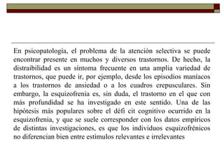 En psicopatología, el problema de la atención selectiva se puede
encontrar presente en muchos y diversos trastornos. De hecho, la
distraibilidad es un síntoma frecuente en una amplia variedad de
trastornos, que puede ir, por ejemplo, desde los episodios maníacos
a los trastornos de ansiedad o a los cuadros crepusculares. Sin
embargo, la esquizofrenia es, sin duda, el trastorno en el que con
más profundidad se ha investigado en este sentido. Una de las
hipótesis más populares sobre el défi cit cognitivo ocurrido en la
esquizofrenia, y que se suele corresponder con los datos empíricos
de distintas investigaciones, es que los individuos esquizofrénicos
no diferencian bien entre estímulos relevantes e irrelevantes
 