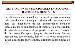 ALTERACIONES ATENCIONALES EN ALGUNOS
TRASTORNOS MENTALES
Las alteraciones atencionales, en y por sí mismas, nunca han
sido consideradas como signo o síntoma de importancia a la
hora del diagnóstico de las enfermedades mentales,
especialmente si comparamos el impacto «diagnosticador»
de estas alteraciones con el que pueden tener otras, como las
de la percepción (por ejemplo, alucinaciones), las del
pensamiento (por ejemplo, delirios y trastornos formales), o
las de la identidad (por ejemplo, la ruptura de los límites del
yo).
 