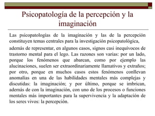 Psicopatología de la percepción y la
imaginación
Las psicopatologías de la imaginación y las de la percepción
constituyen temas centrales para la investigación psicopatológica,
además de representar, en algunos casos, signos casi inequívocos de
trastorno mental para el lego. Las razones son varias: por un lado,
porque los fenómenos que abarcan, como por ejemplo las
alucinaciones, suelen ser extraordinariamente llamativos y extraños;
por otro, porque en muchos casos estos fenómenos conllevan
anomalías en una de las habilidades mentales más complejas y
discutidas: la imaginación; y por último, porque se imbrican,
además de con la imaginación, con uno de los procesos o funciones
mentales más importantes para la supervivencia y la adaptación de
los seres vivos: la percepción.
 