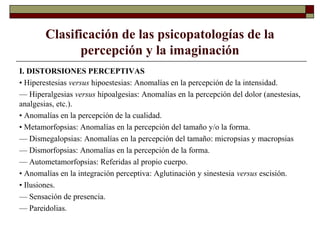 Clasificación de las psicopatologías de la
percepción y la imaginación
I. DISTORSIONES PERCEPTIVAS
• Hiperestesias versus hipoestesias: Anomalías en la percepción de la intensidad.
— Hiperalgesias versus hipoalgesias: Anomalías en la percepción del dolor (anestesias,
analgesias, etc.).
• Anomalías en la percepción de la cualidad.
• Metamorfopsias: Anomalías en la percepción del tamaño y/o la forma.
— Dismegalopsias: Anomalías en la percepción del tamaño: micropsias y macropsias
— Dismorfopsias: Anomalías en la percepción de la forma.
— Autometamorfopsias: Referidas al propio cuerpo.
• Anomalías en la integración perceptiva: Aglutinación y sinestesia versus escisión.
• Ilusiones.
— Sensación de presencia.
— Pareidolias.
 