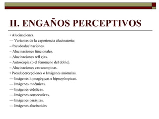 II. ENGAÑOS PERCEPTIVOS
• Alucinaciones.
— Variantes de la experiencia alucinatoria:
– Pseudoalucinaciones.
– Alucinaciones funcionales.
– Alucinaciones refl ejas.
– Autoscopia (o el fenómeno del doble).
– Alucinaciones extracampinas.
• Pseudopercepciones o Imágenes anómalas.
— Imágenes hipnagógicas e hipnopómpicas.
— Imágenes mnémicas.
— Imágenes eidéticas.
— Imágenes consecutivas.
— Imágenes parásitas.
— Imágenes alucinoides
 