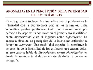 ANOMALÍAS EN LA PERCEPCIÓN DE LA INTENSIDAD
DE LOS ESTÍMULOS
En este grupo se incluyen las anomalías que se producen en la
intensidad con la que solemos percibir los estímulos. Estas
anomalías pueden producirse tanto por exceso como por
defecto a lo largo de un continuo: en el primer caso se califican
como hiperestesias y en el segundo como hipoestesias. La
ausencia absoluta de percepción de la intensidad estimular se
denomina anestesia. Una modalidad especial la constituye la
percepción de la intensidad de los estímulos que causan dolor:
en este caso se habla de hiperalgesias versus hipoalgesias, en
donde la ausencia total de percepción de dolor se denomina
analgesia.
 