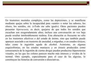 En trastornos mentales complejos, como las depresiones, y se manifiesta
mediante quejas sobre la incapacidad para «sentir» o notar los sabores, los
olores, los sonidos, etc. («Todo me sabe igual»). Otros pacientes pueden
presentar hiperacusia, es decir, quejarse de que todos los sonidos que
escuchan son exageradamente altos; incluso una conversación en voz baja
puede resultar intolerablemente ruidosa. Esta alteración es frecuente no sólo
en los trastornos afectivos o del estado de ánimo, sino que también puede
aparecer asociado a un trastorno de ansiedad, a migrañas, o en estados tóxicos,
tales como la ingestión aguda de alcohol. Asimismo, en algunas
esquizofrenias, en los estados maníacos y en éxtasis producidos como
consecuencia de la ingestión de ciertas drogas pueden producirse hiperestesias
visuales, en las que los colores parecen mucho más intensos y vívidos de lo
normal. Otro ejemplo, especialmente para el caso de las algesias, lo
constituyen las histerias de conversión o disociativas.
 