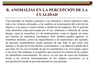 B. ANOMALÍAS EN LA PERCEPCIÓN DE LA
CUALIDAD
Van asociadas en muchas ocasiones a las anteriores y hacen referencia sobre
todo a las visiones coloreadas, a los cambios en la percepción del color de los
objetos y a la mayor o menor nitidez y detalle de las imágenes. Por lo general,
estas anomalías están provocadas por el uso voluntario o inducido de ciertas
drogas, como la mescalina, y/o de medicamentos, como la digital, así como
por lesiones de naturaleza neurológica. Pero también pueden aparecer en
trastornos mentales, como las esquizofrenias o las depresiones: por ejemplo,
un paciente esquizofrénico puede quejarse de que todo lo que come está
amargo, o de que las fl ores huelen a excrementos; y un depresivo puede decir
que todo «lo ve» (en el sentido de que lo experimenta o lo vive) negro, opaco
o sin color. Sin embargo, si le pedimos que enumere los colores de un cuadro,
los identificará correctamente. De nuevo, en este tipo de casos nos hallamos
frente a un correcto funcionamiento de los órganos sensoriales: es la
percepción del mundo la que está alterada en este paciente.
 
