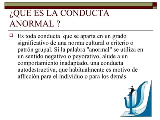 ¿QUE ES LA CONDUCTA
ANORMAL ?
 Es toda conducta que se aparta en un grado
significativo de una norma cultural o criterio o
patrón grupal. Si la palabra "anormal" se utiliza en
un sentido negativo o peyorativo, alude a un
comportamiento inadaptado, una conducta
autodestructiva, que habitualmente es motivo de
aflicción para el individuo o para los demás
 