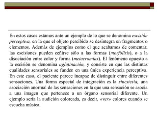 En estos casos estamos ante un ejemplo de lo que se denomina escisión
perceptiva, en la que el objeto percibido se desintegra en fragmentos o
elementos. Además de ejemplos como el que acabamos de comentar,
las escisiones pueden ceñirse sólo a las formas (morfolisis), o a la
disociación entre color y forma (metacromías). El fenómeno opuesto a
la escisión se denomina aglutinación, y consiste en que las distintas
cualidades sensoriales se funden en una única experiencia perceptiva.
En este caso, el paciente parece incapaz de distinguir entre diferentes
sensaciones. Una forma especial de integración es la sinestesia, una
asociación anormal de las sensaciones en la que una sensación se asocia
a una imagen que pertenece a un órgano sensorial diferente. Un
ejemplo sería la audición coloreada, es decir, «ver» colores cuando se
escucha música.
 