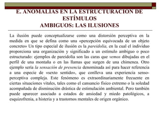 E. ANOMALÍAS EN LA ESTRUCTURACIÓN DE
ESTÍMULOS
AMBIGUOS: LAS ILUSIONES
La ilusión puede conceptualizarse como una distorsión perceptiva en la
medida en que se defina como una «percepción equivocada de un objeto
concreto» Un tipo especial de ilusión es la pareidolia, en la cual el individuo
proporciona una organización y significado a un estímulo ambiguo o poco
estructurado: ejemplos de pareidolia son las caras que vemos dibujadas en el
perfil de una montaña o en las llamas que surgen de una chimenea. Otro
ejemplo sería la sensación de presencia denominada así para hacer referencia
a una especie de «sexto sentido», que conlleva una experiencia senso-
perceptiva compleja. Este fenómeno es extraordinariamente frecuente en
ciertas situaciones vitales, tales como el cansancio físico extremo o la soledad
acompañada de disminución drástica de estimulación ambiental. Pero también
puede aparecer asociado a estados de ansiedad y miedo patológicos, a
esquizofrenia, a histeria y a trastornos mentales de origen orgánico.
 