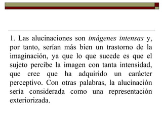 1. Las alucinaciones son imágenes intensas y,
por tanto, serían más bien un trastorno de la
imaginación, ya que lo que sucede es que el
sujeto percibe la imagen con tanta intensidad,
que cree que ha adquirido un carácter
perceptivo. Con otras palabras, la alucinación
sería considerada como una representación
exteriorizada.
 
