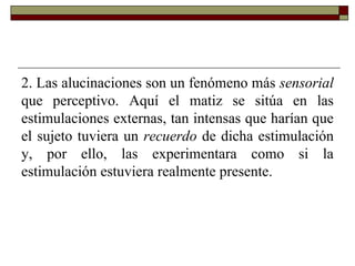 2. Las alucinaciones son un fenómeno más sensorial
que perceptivo. Aquí el matiz se sitúa en las
estimulaciones externas, tan intensas que harían que
el sujeto tuviera un recuerdo de dicha estimulación
y, por ello, las experimentara como si la
estimulación estuviera realmente presente.
 