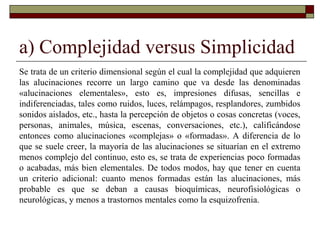 a) Complejidad versus Simplicidad
Se trata de un criterio dimensional según el cual la complejidad que adquieren
las alucinaciones recorre un largo camino que va desde las denominadas
«alucinaciones elementales», esto es, impresiones difusas, sencillas e
indiferenciadas, tales como ruidos, luces, relámpagos, resplandores, zumbidos
sonidos aislados, etc., hasta la percepción de objetos o cosas concretas (voces,
personas, animales, música, escenas, conversaciones, etc.), calificándose
entonces como alucinaciones «complejas» o «formadas». A diferencia de lo
que se suele creer, la mayoría de las alucinaciones se situarían en el extremo
menos complejo del continuo, esto es, se trata de experiencias poco formadas
o acabadas, más bien elementales. De todos modos, hay que tener en cuenta
un criterio adicional: cuanto menos formadas están las alucinaciones, más
probable es que se deban a causas bioquímicas, neurofisiológicas o
neurológicas, y menos a trastornos mentales como la esquizofrenia.
 