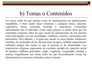 b) Temas o Contenidos
Los temas sobre los que pueden versar las alucinaciones son prácticamente
inacabables, si bien suelen hacer referencia a cualquier temor, emoción,
expectativa, deseo, sensación, recuerdo o experiencia, vivenciadas
anteriormente por el individuo. Como regla general, se puede decir que los
contenidos concretos sobre los que versan las alucinaciones de una persona
están relacionados con sus necesidades, conflictos, temores y preocupaciones
particulares. Pero además, y al igual que sucede en otros muchos fenómenos
mentales, los contenidos de las alucinaciones recogen y reflejan características
culturales propias del medio en que la persona se ha desarrollado. Las
experiencias religiosas representan un excelente ejemplo de expresión social
de muchos conflictos personales: culpa, vergüenza, inseguridad, soledad y
sentirse insignificante son temas sobre los que frecuentemente versan las
alucinaciones en contextos culturales como el nuestro.
 