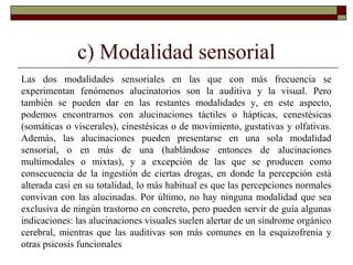 c) Modalidad sensorial
Las dos modalidades sensoriales en las que con más frecuencia se
experimentan fenómenos alucinatorios son la auditiva y la visual. Pero
también se pueden dar en las restantes modalidades y, en este aspecto,
podemos encontrarnos con alucinaciones táctiles o hápticas, cenestésicas
(somáticas o viscerales), cinestésicas o de movimiento, gustativas y olfativas.
Además, las alucinaciones pueden presentarse en una sola modalidad
sensorial, o en más de una (hablándose entonces de alucinaciones
multimodales o mixtas), y a excepción de las que se producen como
consecuencia de la ingestión de ciertas drogas, en donde la percepción está
alterada casi en su totalidad, lo más habitual es que las percepciones normales
convivan con las alucinadas. Por último, no hay ninguna modalidad que sea
exclusiva de ningún trastorno en concreto, pero pueden servir de guía algunas
indicaciones: las alucinaciones visuales suelen alertar de un síndrome orgánico
cerebral, mientras que las auditivas son más comunes en la esquizofrenia y
otras psicosis funcionales
 