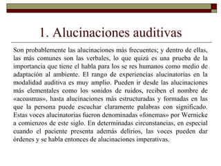 1. Alucinaciones auditivas
Son probablemente las alucinaciones más frecuentes; y dentro de ellas,
las más comunes son las verbales, lo que quizá es una prueba de la
importancia que tiene el habla para los se res humanos como medio de
adaptación al ambiente. El rango de experiencias alucinatorias en la
modalidad auditiva es muy amplio. Pueden ir desde las alucinaciones
más elementales como los sonidos de ruidos, reciben el nombre de
«acoasmas», hasta alucinaciones más estructuradas y formadas en las
que la persona puede escuchar claramente palabras con significado.
Estas voces alucinatorias fueron denominadas «fonemas» por Wernicke
a comienzos de este siglo. En determinadas circunstancias, en especial
cuando el paciente presenta además delirios, las voces pueden dar
órdenes y se habla entonces de alucinaciones imperativas.
 