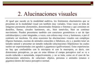 2. Alucinaciones visuales
Al igual que sucede en la modalidad auditiva, los fenómenos alucinatorios que se
presentan en la modalidad visual son también muy variados. Unas veces se trata de
imágenes puramente elementales, denominadas fotopsias o fotomas y que consisten en
destellos, llamas, círculos luminosos, etc., bien inmóviles, bien en continuo
movimiento. Pueden presentarse también con caracteres geométricos o ser de tipo
caleidoscópico y estar integradas, a veces, con colores muy vivos y luminosos, o por el
contrario ser incoloras. En otras ocasiones las alucinaciones visuales son complejas
(figuras humanas, escenas de animales conocidos o fabulosos, etc.), y pueden tener un
tamaño natural o presentar un tamaño reducido (alucinaciones liliputienses las cuales
suelen ser experimentadas con agrado) o gigantesco (gulliverianas). Estas experiencias
no hay que confundirlas con la micropsia ni con la macropsia, es decir, con
distorsiones perceptivas, ya que en estas últimas el campo perceptivo real se ve a
escala reducida o aumentada, respectivamente, y no se trata, como en el caso de las
alucinaciones anteriores, de «alucinar» objetos, personas o animales (enanos o
gigantes) dentro del marco perceptivo normal.
 
