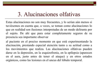 3. Alucinaciones olfativas
Estas alucinaciones no son muy frecuentes, y lo serían aún menos si
tuviésemos en cuenta que, a veces, se toman como alucinaciones lo
que en realidad son ilusiones interpretadas de un modo delirante por
el sujeto. De ahí que para estar completamente seguros de su
presencia sea importante observar
al paciente en el preciso momento en que está experimentando la
alucinación, prestando especial atención tanto a su actitud como a
los movimientos que realiza. Las alucinaciones olfativas pueden
darse en la depresión, en la esquizofrenia, en la epilepsia (aparecen
en el aura, justo antes de tener el ataque) y en otros estados
orgánicos, como las lesiones en el uncus del lóbulo temporal.
 