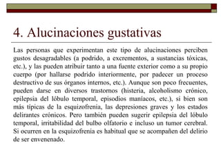 4. Alucinaciones gustativas
Las personas que experimentan este tipo de alucinaciones perciben
gustos desagradables (a podrido, a excrementos, a sustancias tóxicas,
etc.), y las pueden atribuir tanto a una fuente exterior como a su propio
cuerpo (por hallarse podrido interiormente, por padecer un proceso
destructivo de sus órganos internos, etc.). Aunque son poco frecuentes,
pueden darse en diversos trastornos (histeria, alcoholismo crónico,
epilepsia del lóbulo temporal, episodios maníacos, etc.), si bien son
más típicas de la esquizofrenia, las depresiones graves y los estados
delirantes crónicos. Pero también pueden sugerir epilepsia del lóbulo
temporal, irritabilidad del bulbo olfatorio e incluso un tumor cerebral.
Si ocurren en la esquizofrenia es habitual que se acompañen del delirio
de ser envenenado.
 