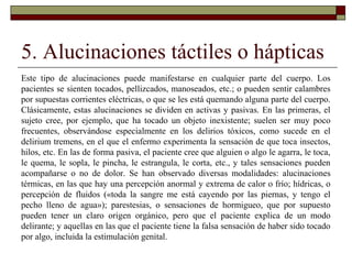 5. Alucinaciones táctiles o hápticas
Este tipo de alucinaciones puede manifestarse en cualquier parte del cuerpo. Los
pacientes se sienten tocados, pellizcados, manoseados, etc.; o pueden sentir calambres
por supuestas corrientes eléctricas, o que se les está quemando alguna parte del cuerpo.
Clásicamente, estas alucinaciones se dividen en activas y pasivas. En las primeras, el
sujeto cree, por ejemplo, que ha tocado un objeto inexistente; suelen ser muy poco
frecuentes, observándose especialmente en los delirios tóxicos, como sucede en el
delirium tremens, en el que el enfermo experimenta la sensación de que toca insectos,
hilos, etc. En las de forma pasiva, el paciente cree que alguien o algo le agarra, le toca,
le quema, le sopla, le pincha, le estrangula, le corta, etc., y tales sensaciones pueden
acompañarse o no de dolor. Se han observado diversas modalidades: alucinaciones
térmicas, en las que hay una percepción anormal y extrema de calor o frío; hídricas, o
percepción de fluidos («toda la sangre me está cayendo por las piernas, y tengo el
pecho lleno de agua»); parestesias, o sensaciones de hormigueo, que por supuesto
pueden tener un claro origen orgánico, pero que el paciente explica de un modo
delirante; y aquellas en las que el paciente tiene la falsa sensación de haber sido tocado
por algo, incluida la estimulación genital.
 