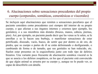 6. Alucinaciones sobre sensaciones procedentes del propio
cuerpo (corporales, somáticas, cenestésicas o viscerales)
Se incluyen aquí alucinaciones que remiten a sensaciones peculiares que el
paciente considera como procedentes casi siempre del interior de su propio
cuerpo, o que afectan a sus órganos internos y externos (por ejemplo, los
genitales), o a sus miembros más distales (brazos, manos, cabeza, piernas,
pies). Así, por ejemplo, un paciente puede decir que las venas se le salen, se le
enrollan y se le hacen una burbuja, o manifestar sensaciones de estar
petrificado, disecado, vacío, hueco, de sentir que por dentro es de oro, de
piedra, que su cuerpo o partes de él se están deformando o desfigurando, o
cambiando de forma o de tamaño, que sus genitales se han reducido, etc.
Suelen estar presentes en la esquizofrenia junto con todo tipo de delirios
bizarros. Una variante poco frecuente de alucinación somática visceral es la
que se asocia a los delirios zoopáticos, en los que el paciente está convencido
de que algún animal se arrastra por su cuerpo y, aunque no lo puede ver, es
capaz de describirlo con detalle.
 