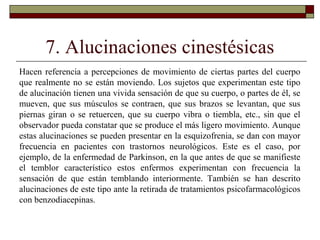 7. Alucinaciones cinestésicas
Hacen referencia a percepciones de movimiento de ciertas partes del cuerpo
que realmente no se están moviendo. Los sujetos que experimentan este tipo
de alucinación tienen una vivida sensación de que su cuerpo, o partes de él, se
mueven, que sus músculos se contraen, que sus brazos se levantan, que sus
piernas giran o se retuercen, que su cuerpo vibra o tiembla, etc., sin que el
observador pueda constatar que se produce el más ligero movimiento. Aunque
estas alucinaciones se pueden presentar en la esquizofrenia, se dan con mayor
frecuencia en pacientes con trastornos neurológicos. Este es el caso, por
ejemplo, de la enfermedad de Parkinson, en la que antes de que se manifieste
el temblor característico estos enfermos experimentan con frecuencia la
sensación de que están temblando interiormente. También se han descrito
alucinaciones de este tipo ante la retirada de tratamientos psicofarmacológicos
con benzodiacepinas.
 