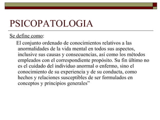 PSICOPATOLOGIA
Se define como:
El conjunto ordenado de conocimientos relativos a las
anormalidades de la vida mental en todos sus aspectos,
inclusive sus causas y consecuencias, así como los métodos
empleados con el correspondiente propósito. Su fin último no
es el cuidado del individuo anormal o enfermo, sino el
conocimiento de su experiencia y de su conducta, como
hechos y relaciones susceptibles de ser formulados en
conceptos y principios generales”
 