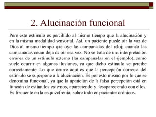 2. Alucinación funcional
Pero este estímulo es percibido al mismo tiempo que la alucinación y
en la misma modalidad sensorial. Así, un paciente puede oír la voz de
Dios al mismo tiempo que oye las campanadas del reloj; cuando las
campanadas cesan deja de oír esa voz. No se trata de una interpretación
errónea de un estímulo externo (las campanadas en el ejemplo), como
suele ocurrir en algunas ilusiones, ya que dicho estímulo se percibe
correctamente. Lo que ocurre aquí es que la percepción correcta del
estímulo se superpone a la alucinación. Es por esto mismo por lo que se
denomina funcional, ya que la aparición de la falsa percepción está en
función de estímulos externos, apareciendo y desapareciendo con ellos.
Es frecuente en la esquizofrenia, sobre todo en pacientes crónicos.
 