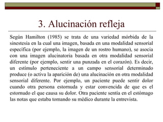 3. Alucinación refleja
Según Hamilton (1985) se trata de una variedad mórbida de la
sinestesia en la cual una imagen, basada en una modalidad sensorial
específica (por ejemplo, la imagen de un rostro humano), se asocia
con una imagen alucinatoria basada en otra modalidad sensorial
diferente (por ejemplo, sentir una punzada en el corazón). Es decir,
un estímulo perteneciente a un campo sensorial determinado
produce (o activa la aparición de) una alucinación en otra modalidad
sensorial diferente. Por ejemplo, un paciente puede sentir dolor
cuando otra persona estornuda y estar convencida de que es el
estornudo el que causa su dolor. Otra paciente sentía en el estómago
las notas que estaba tomando su médico durante la entrevista.
 